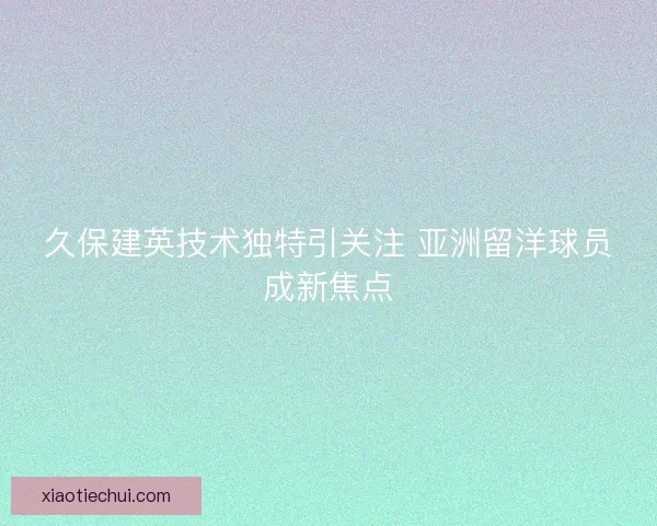 久保建英技术独特引关注 亚洲留洋球员成新焦点