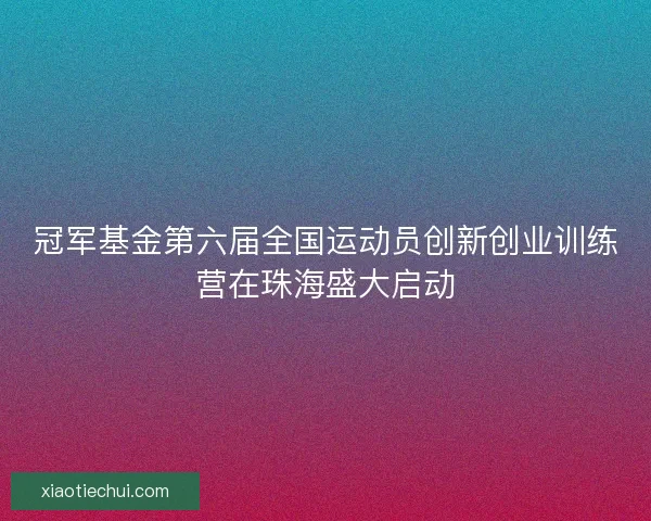 冠军基金第六届全国运动员创新创业训练营在珠海盛大启动 冠军基金第六届全国运动员创新创业训练营在珠海盛大启动