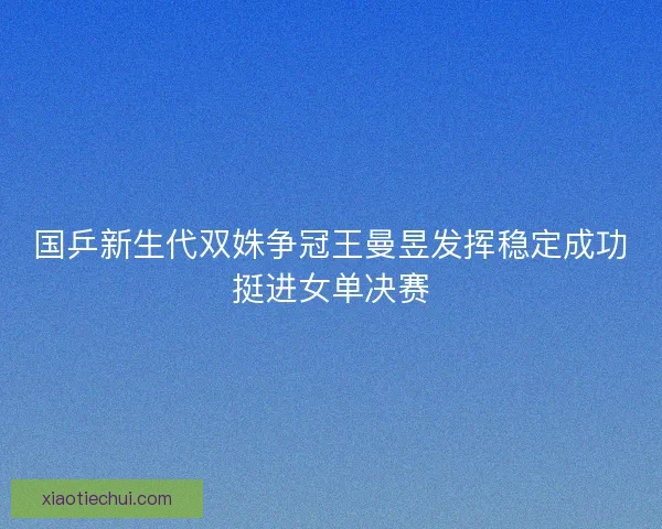 国乒新生代双姝争冠王曼昱发挥稳定成功挺进女单决赛 国乒新生代双姝争冠王曼昱发挥稳定成功挺进女单决赛