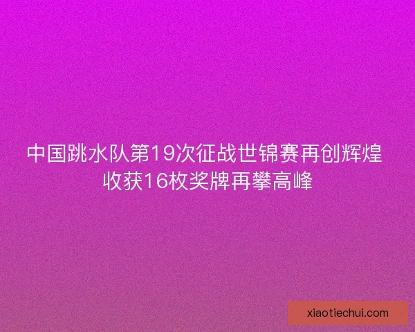中国跳水队第19次征战世锦赛再创辉煌 收获16枚奖牌再攀高峰 中国跳水队第19次征战世锦赛再创辉煌 收获16枚奖牌再攀高峰