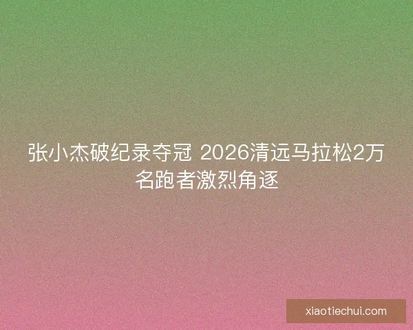 张小杰破纪录夺冠 2026清远马拉松2万名跑者激烈角逐