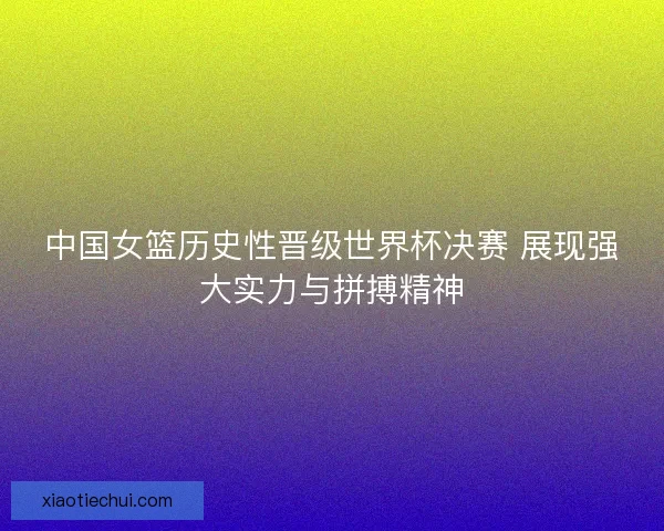 中国女篮历史性晋级世界杯决赛 展现强大实力与拼搏精神