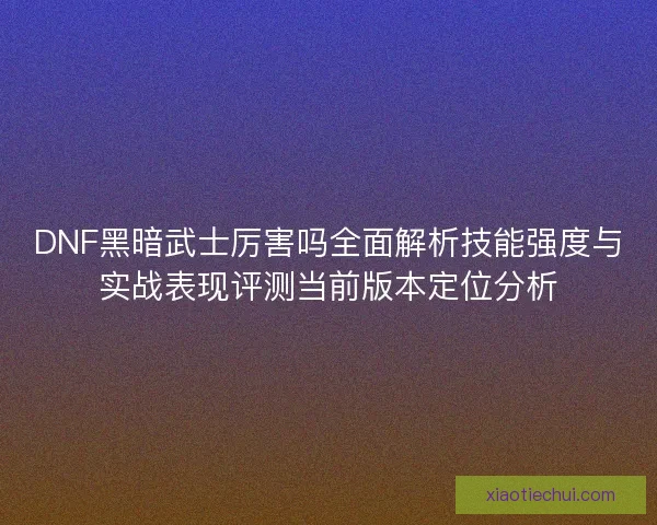 DNF黑暗武士厉害吗全面解析技能强度与实战表现评测当前版本定位分析 DNF黑暗武士厉害吗全面解析技能强度与实战表现评测当前版本定位分析
