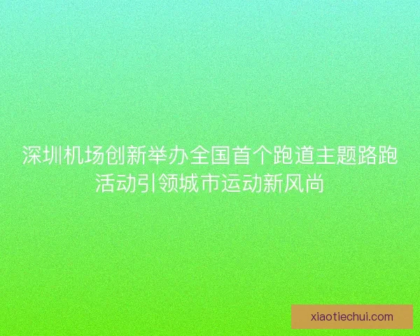 深圳机场创新举办全国首个跑道主题路跑活动引领城市运动新风尚