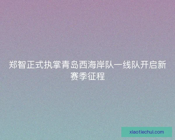 郑智正式执掌青岛西海岸队一线队开启新赛季征程