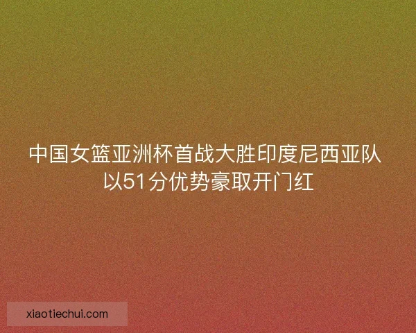 中国女篮亚洲杯首战大胜印度尼西亚队 以51分优势豪取开门红