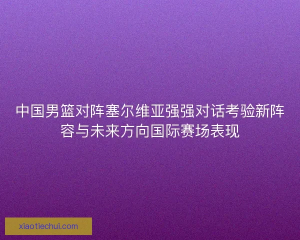 中国男篮对阵塞尔维亚强强对话考验新阵容与未来方向国际赛场表现 中国男篮对阵塞尔维亚强强对话考验新阵容与未来方向国际赛场表现