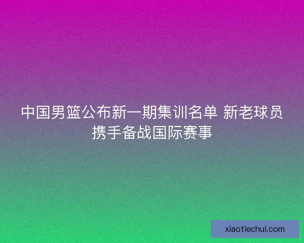 中国男篮公布新一期集训名单 新老球员携手备战国际赛事 中国男篮公布新一期集训名单 新老球员携手备战国际赛事